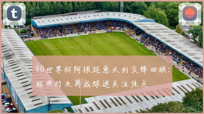 90世界杯阿根廷意大利交锋回顾：经典对决再成球迷关注焦点