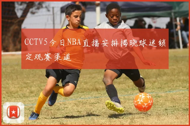 CCTV5今日NBA直播安排揭晓球迷锁定观赛渠道