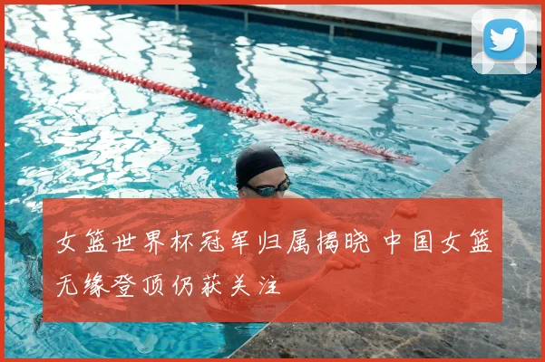 女篮世界杯冠军归属揭晓 中国女篮无缘登顶仍获关注