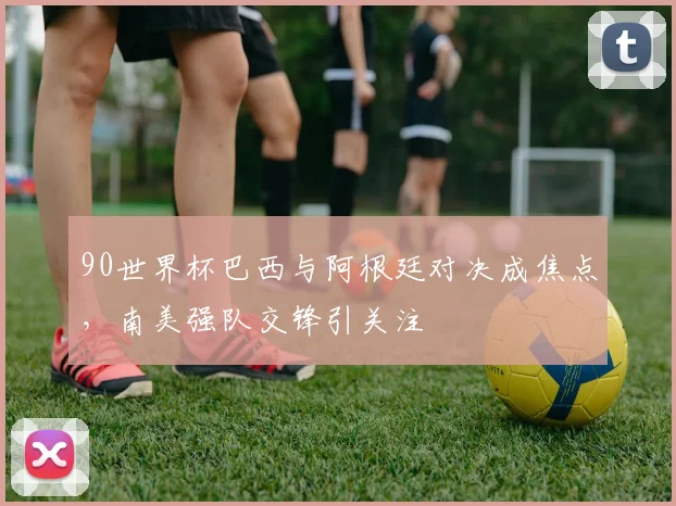 90世界杯巴西与阿根廷对决成焦点,南美强队交锋引关注