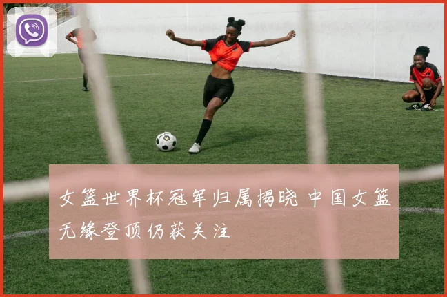 女篮世界杯冠军归属揭晓 中国女篮无缘登顶仍获关注