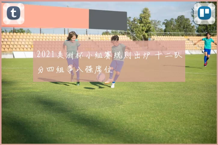 2021美洲杯小组赛规则出炉 十二队分四组争八强席位