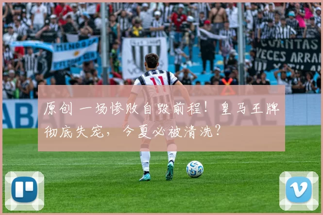 原创 一场惨败自毁前程！皇马王牌彻底失宠，今夏必被清洗？