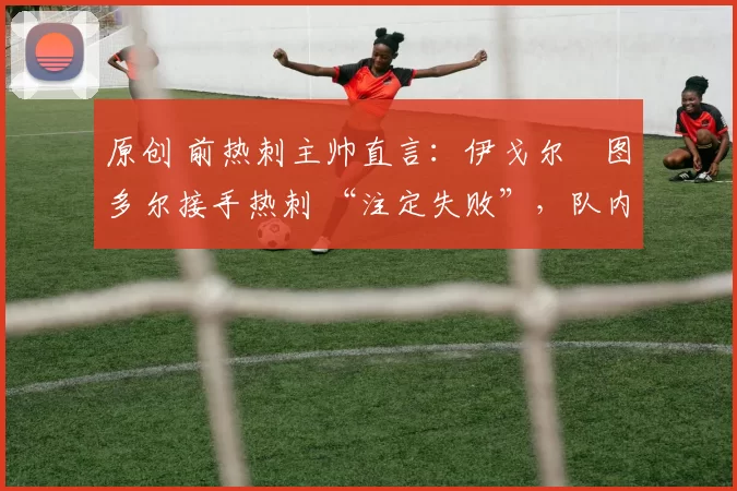 原创 前热刺主帅直言:伊戈尔・图多尔接手热刺 “注定失败”,队内氛围 “ toxic 至极”