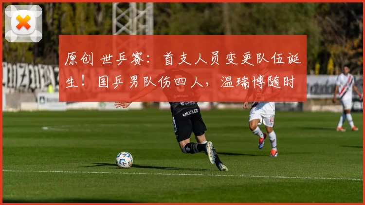 原创 世乒赛：首支人员变更队伍诞生！国乒男队伤四人，温瑞博随时待命