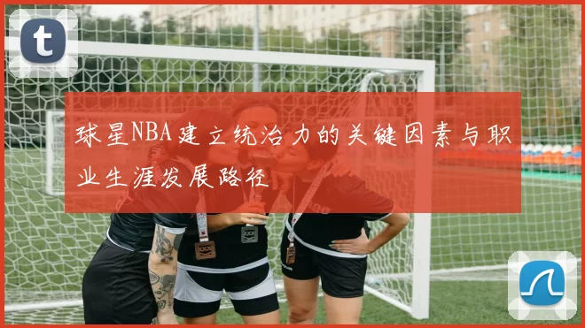 球星NBA建立统治力的关键因素与职业生涯发展路径