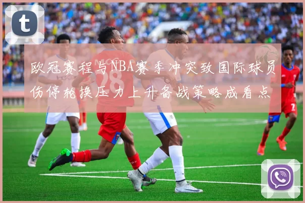 欧冠赛程与NBA赛季冲突致国际球员伤停轮换压力上升备战策略成看点