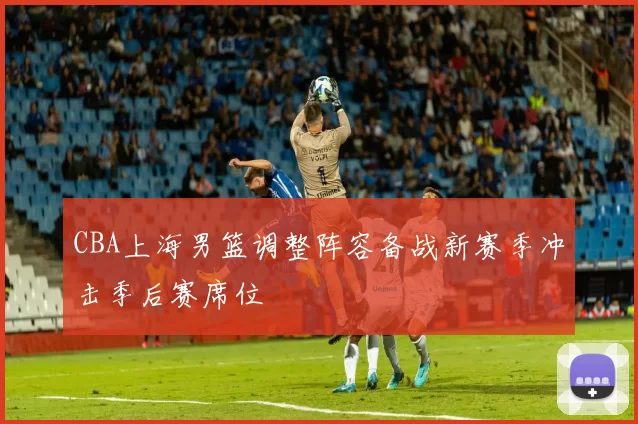 CBA上海男篮调整阵容备战新赛季冲击季后赛席位