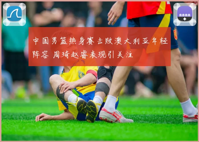 中国男篮热身赛击败澳大利亚年轻阵容 周琦赵睿表现引关注