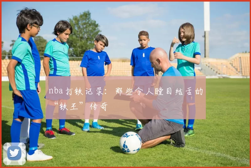 nba打铁记录：那些令人瞠目结舌的“铁王”传奇