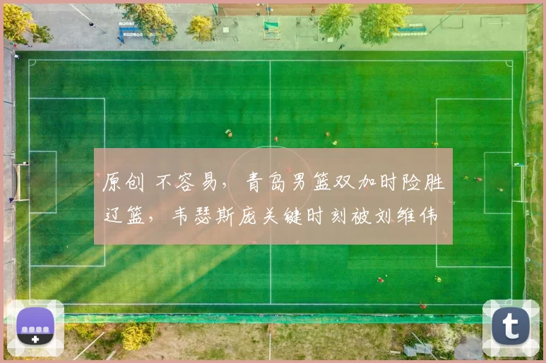 原创 不容易，青岛男篮双加时险胜辽篮，韦瑟斯庞关键时刻被刘维伟弃用