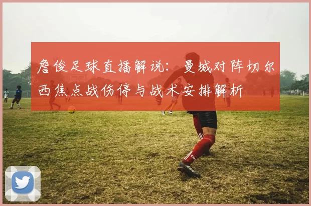 詹俊足球直播解说：曼城对阵切尔西焦点战伤停与战术安排解析