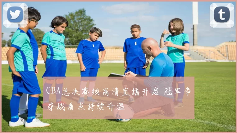 CBA总决赛线高清直播开启 冠军争夺战看点持续升温