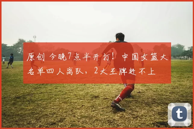 原创 今晚7点半开打！中国女篮大名单四人离队，2大王牌赶不上