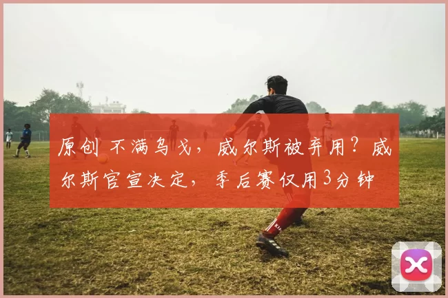 原创 不满乌戈，威尔斯被弃用？威尔斯官宣决定，季后赛仅用3分钟