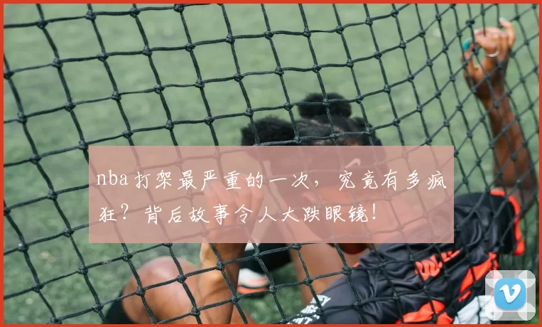 nba打架最严重的一次，究竟有多疯狂？背后故事令人大跌眼镜！