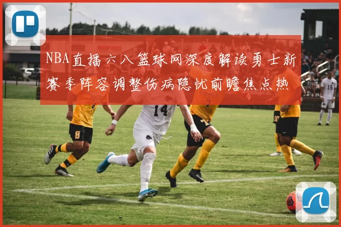 NBA直播六八篮球网深度解读勇士新赛季阵容调整伤病隐忧前瞻焦点热议