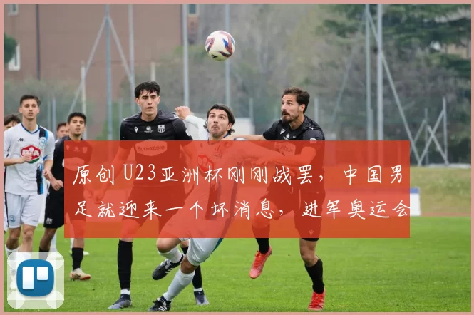 原创 U23亚洲杯刚刚战罢，中国男足就迎来一个坏消息，进军奥运会基本没戏
