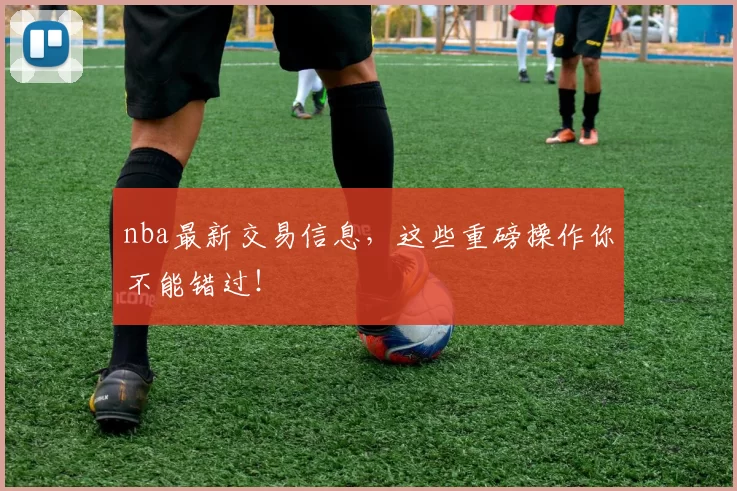 nba最新交易信息，这些重磅操作你不能错过！