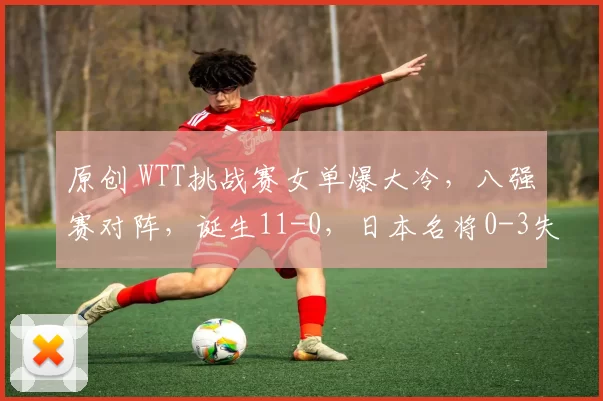 原创 WTT挑战赛女单爆大冷，八强赛对阵，诞生11-0，日本名将0-3失败，桥本剃光头