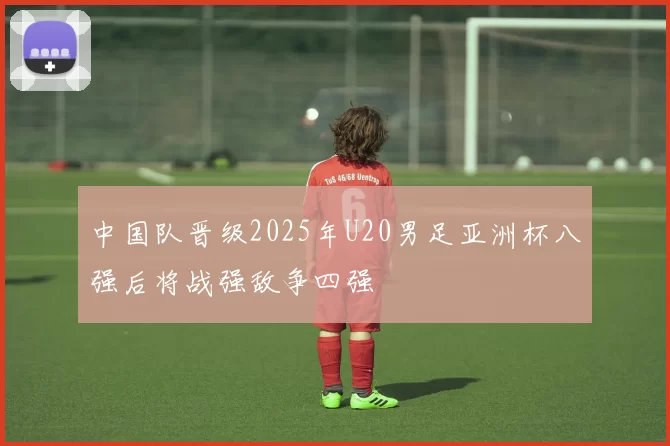 中国队晋级2025年U20男足亚洲杯八强后将战强敌争四强