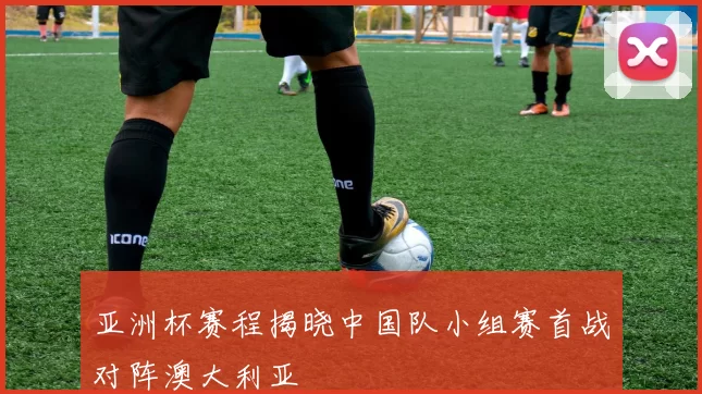 亚洲杯赛程揭晓中国队小组赛首战对阵澳大利亚