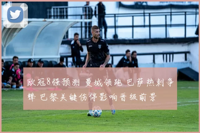 欧冠8强预测 曼城领跑 巴萨热刺争锋 巴黎关键伤停影响晋级前景