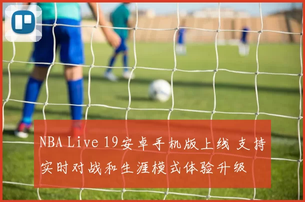 NBA Live 19安卓手机版上线 支持实时对战和生涯模式体验升级