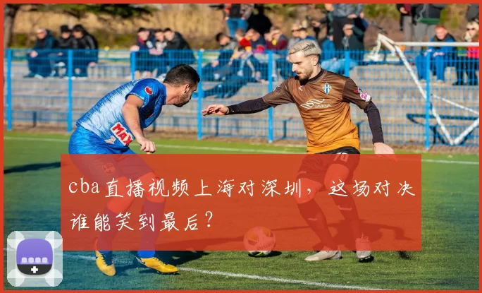 cba直播视频上海对深圳，这场对决谁能笑到最后？