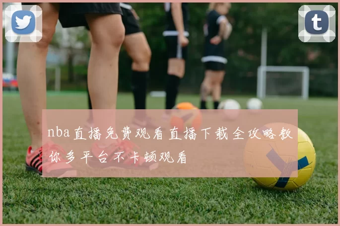 nba直播免费观看直播下载全攻略教你多平台不卡顿观看