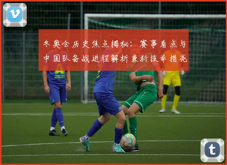 冬奥会历史焦点揭秘：赛事看点与中国队备战进程解析兼科技举措亮点