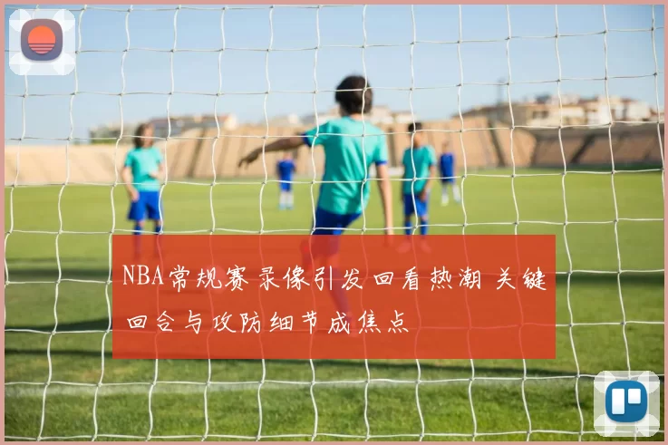 NBA常规赛录像引发回看热潮 关键回合与攻防细节成焦点