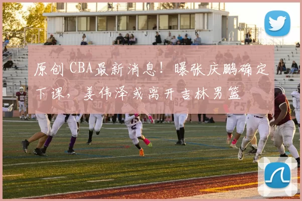 原创 CBA最新消息！曝张庆鹏确定下课，姜伟泽或离开吉林男篮