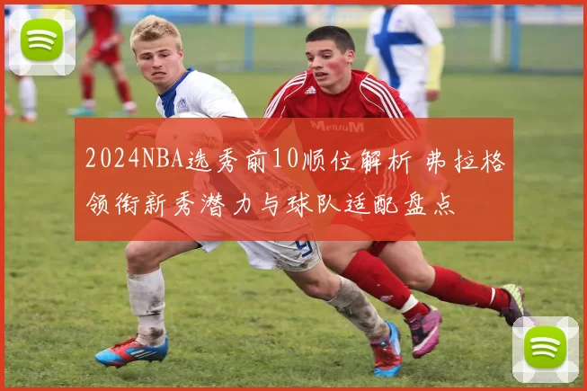 2024NBA选秀前10顺位解析 弗拉格领衔新秀潜力与球队适配盘点