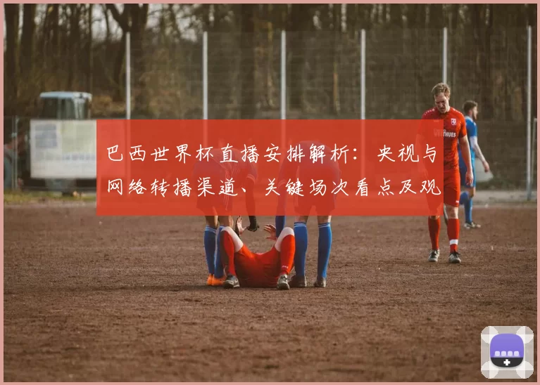巴西世界杯直播安排解析:央视与网络转播渠道、关键场次看点及观赛指南