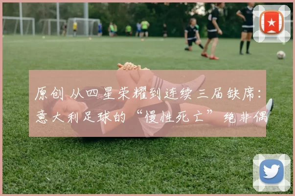 原创 从四星荣耀到连续三届缺席：意大利足球的“慢性死亡”绝非偶然！