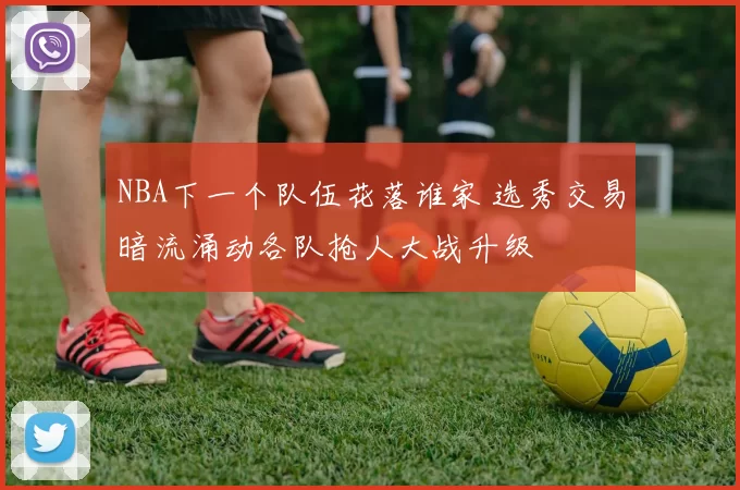 NBA下一个队伍花落谁家 选秀交易暗流涌动各队抢人大战升级