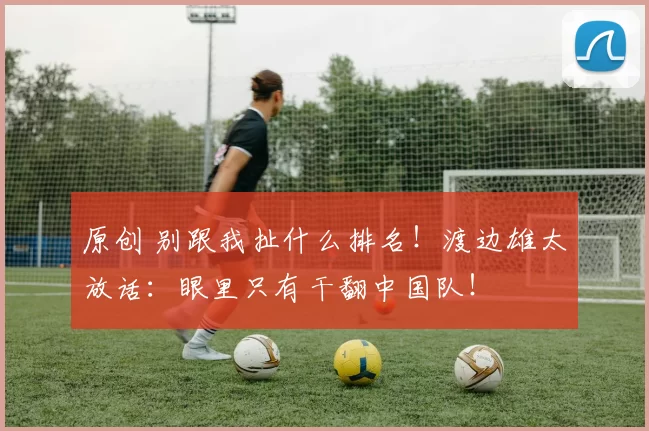 原创 别跟我扯什么排名！渡边雄太放话：眼里只有干翻中国队！