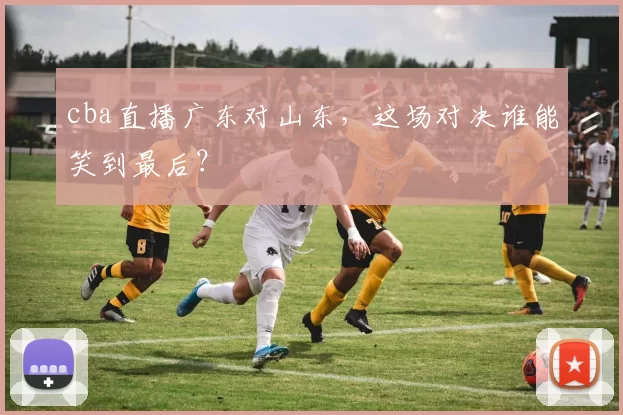 cba直播广东对山东，这场对决谁能笑到最后？
