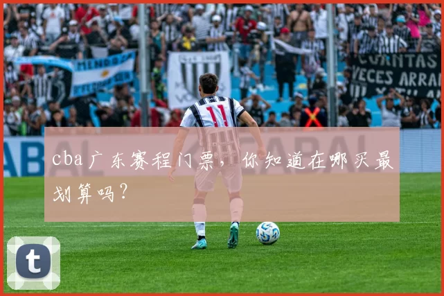 cba广东赛程门票，你知道在哪买最划算吗？
