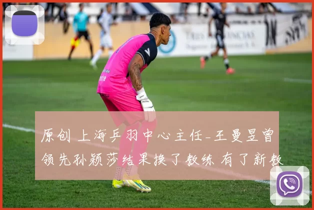 原创 上海乒羽中心主任_王曼昱曾领先孙颖莎结果换了教练 有了新教练又冲上来