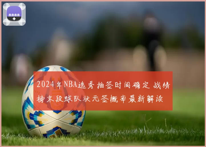 2024年NBA选秀抽签时间确定 战绩榜末段球队状元签概率最新解读