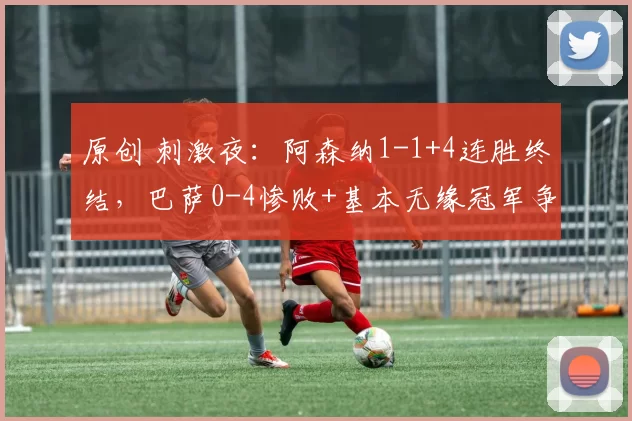 原创 刺激夜：阿森纳1-1+4连胜终结，巴萨0-4惨败+基本无缘冠军争夺战