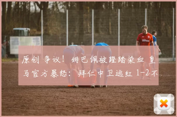 原创 争议！姆巴佩被蹬踏染血 皇马官方暴怒：拜仁中卫逃红 1-2不公平
