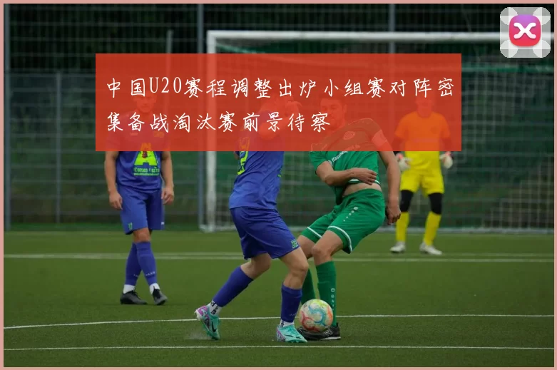 中国U20赛程调整出炉小组赛对阵密集备战淘汰赛前景待察