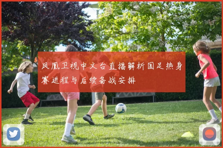 凤凰卫视中文台直播解析国足热身赛进程与后续备战安排