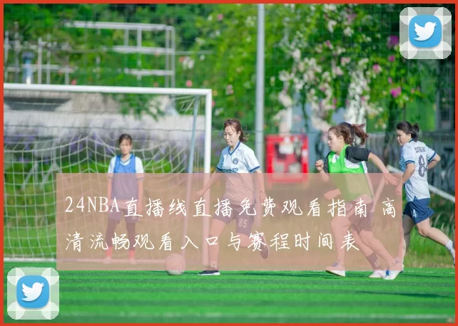 24NBA直播线直播免费观看指南 高清流畅观看入口与赛程时间表