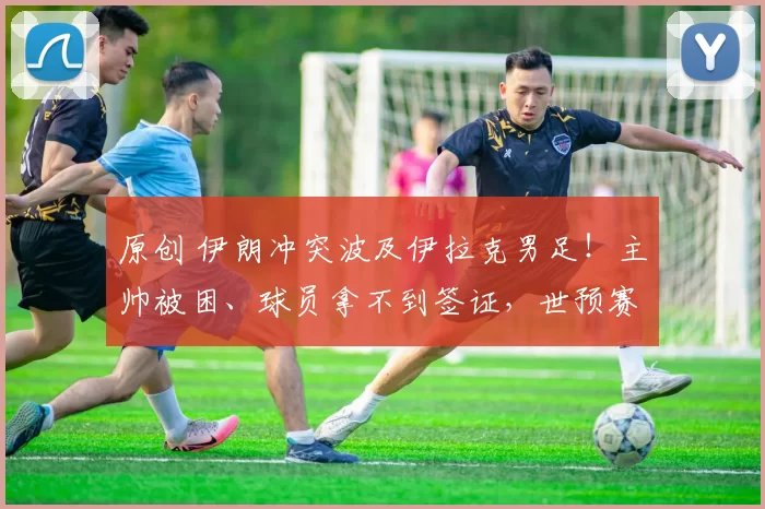 原创 伊朗冲突波及伊拉克男足！主帅被困、球员拿不到签证，世预赛附加赛告急