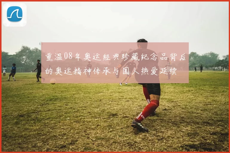 重温08年奥运经典珍藏纪念品背后的奥运精神传承与国人热爱延续