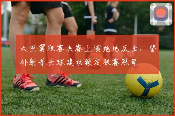大空翼联赛决赛上演绝地反击，替补射手头球建功锁定联赛冠军